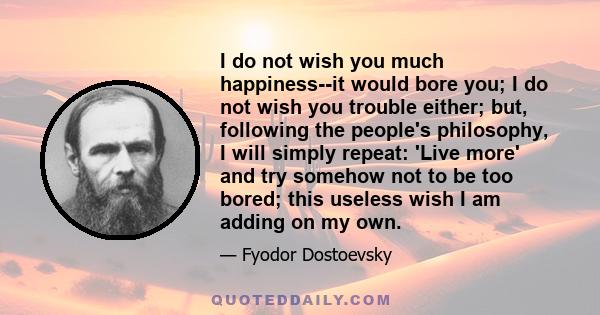 I do not wish you much happiness--it would bore you; I do not wish you trouble either; but, following the people's philosophy, I will simply repeat: 'Live more' and try somehow not to be too bored; this useless wish I