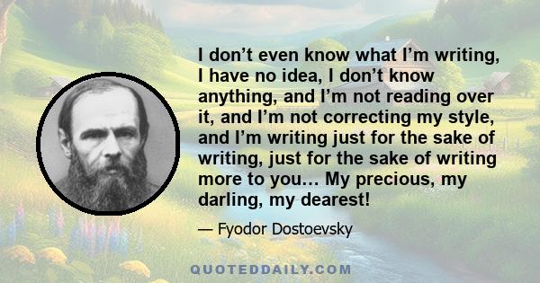 I don’t even know what I’m writing, I have no idea, I don’t know anything, and I’m not reading over it, and I’m not correcting my style, and I’m writing just for the sake of writing, just for the sake of writing more to 