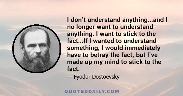 I don’t understand anything...and I no longer want to understand anything. I want to stick to the fact...If I wanted to understand something, I would immediately have to betray the fact, but I’ve made up my mind to