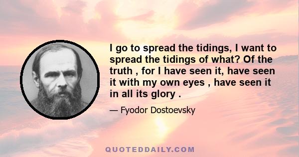 I go to spread the tidings, I want to spread the tidings of what? Of the truth , for I have seen it, have seen it with my own eyes , have seen it in all its glory .