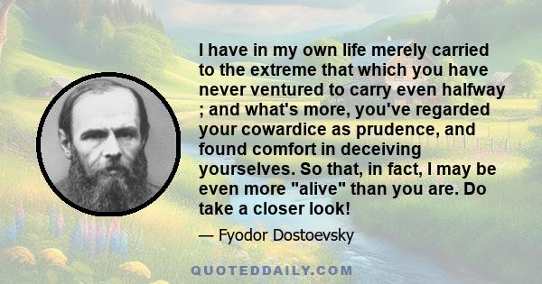 I have in my own life merely carried to the extreme that which you have never ventured to carry even halfway ; and what's more, you've regarded your cowardice as prudence, and found comfort in deceiving yourselves. So