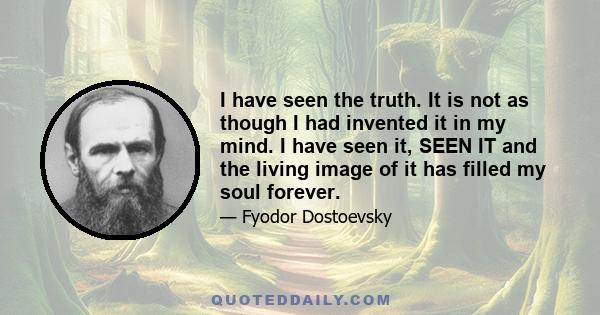 I have seen the truth. It is not as though I had invented it in my mind. I have seen it, SEEN IT and the living image of it has filled my soul forever.