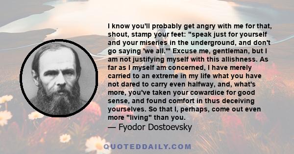 I know you'll probably get angry with me for that, shout, stamp your feet: speak just for yourself and your miseries in the underground, and don't go saying 'we all.' Excuse me, gentleman, but I am not justifying myself 