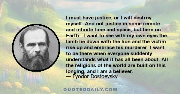 I must have justice, or I will destroy myself. And not justice in some remote and infinite time and space, but here on Earth...I want to see with my own eyes the lamb lie down with the lion and the victim rise up and