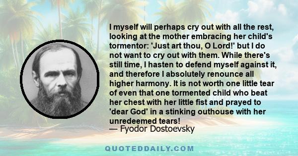 I myself will perhaps cry out with all the rest, looking at the mother embracing her child's tormentor: 'Just art thou, O Lord!' but I do not want to cry out with them. While there's still time, I hasten to defend