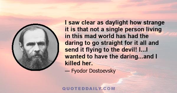 I saw clear as daylight how strange it is that not a single person living in this mad world has had the daring to go straight for it all and send it flying to the devil! I...I wanted to have the daring...and I killed