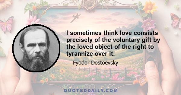 I sometimes think love consists precisely of the voluntary gift by the loved object of the right to tyrannize over it.