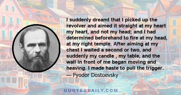 I suddenly dreamt that I picked up the revolver and aimed it straight at my heart my heart, and not my head; and I had determined beforehand to fire at my head, at my right temple. After aiming at my chest I waited a