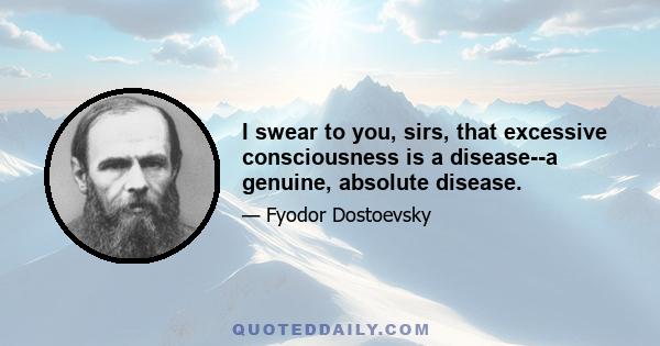 I swear to you, sirs, that excessive consciousness is a disease--a genuine, absolute disease.