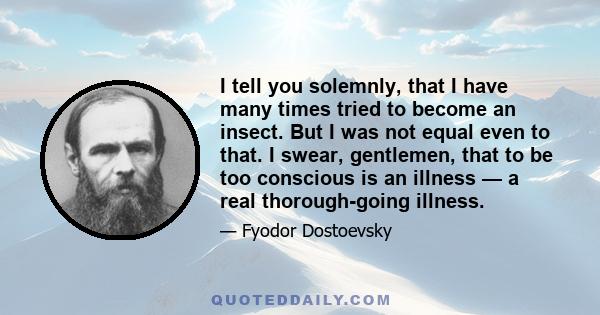 I tell you solemnly, that I have many times tried to become an insect. But I was not equal even to that. I swear, gentlemen, that to be too conscious is an illness — a real thorough-going illness.