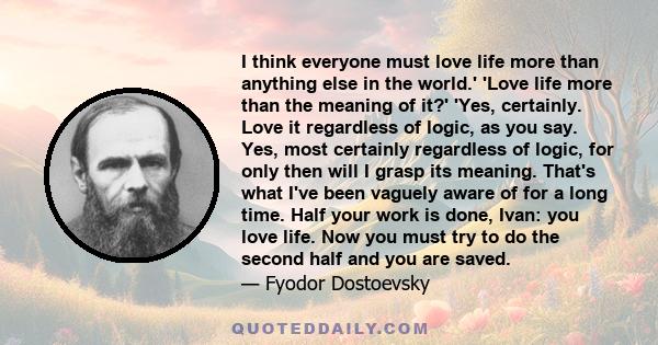 I think everyone must love life more than anything else in the world.' 'Love life more than the meaning of it?' 'Yes, certainly. Love it regardless of logic, as you say. Yes, most certainly regardless of logic, for only 