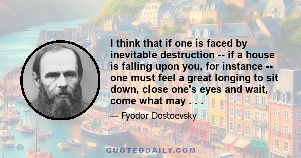 I think that if one is faced by inevitable destruction -- if a house is falling upon you, for instance -- one must feel a great longing to sit down, close one's eyes and wait, come what may . . .