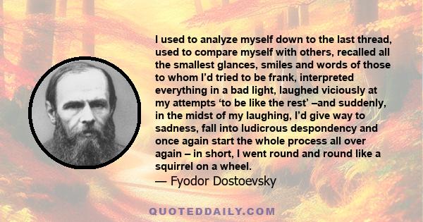 I used to analyze myself down to the last thread, used to compare myself with others, recalled all the smallest glances, smiles and words of those to whom I’d tried to be frank, interpreted everything in a bad light,