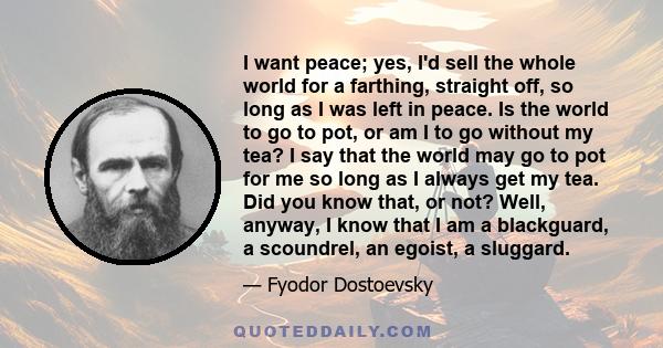 I want peace; yes, I'd sell the whole world for a farthing, straight off, so long as I was left in peace. Is the world to go to pot, or am I to go without my tea? I say that the world may go to pot for me so long as I