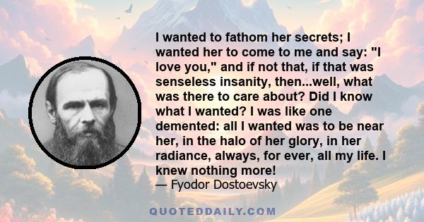 I wanted to fathom her secrets; I wanted her to come to me and say: I love you, and if not that, if that was senseless insanity, then...well, what was there to care about? Did I know what I wanted? I was like one