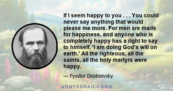 If I seem happy to you . . . You could never say anything that would please me more. For men are made for happiness, and anyone who is completely happy has a right to say to himself, 'I am doing God's will on earth.'