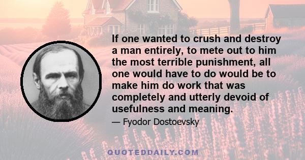 If one wanted to crush and destroy a man entirely, to mete out to him the most terrible punishment, all one would have to do would be to make him do work that was completely and utterly devoid of usefulness and meaning.