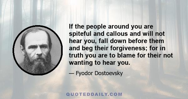 If the people around you are spiteful and callous and will not hear you, fall down before them and beg their forgiveness; for in truth you are to blame for their not wanting to hear you.