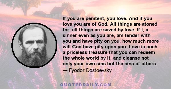 If you are penitent, you love. And if you love you are of God. All things are atoned for, all things are saved by love. If I, a sinner even as you are, am tender with you and have pity on you, how much more will God