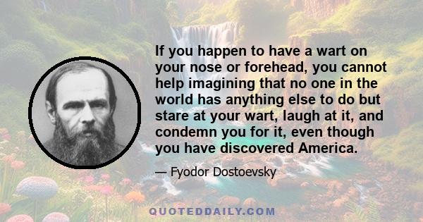 If you happen to have a wart on your nose or forehead, you cannot help imagining that no one in the world has anything else to do but stare at your wart, laugh at it, and condemn you for it, even though you have