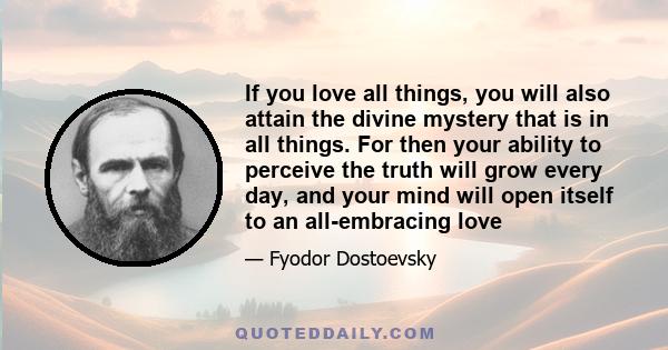 If you love all things, you will also attain the divine mystery that is in all things. For then your ability to perceive the truth will grow every day, and your mind will open itself to an all-embracing love