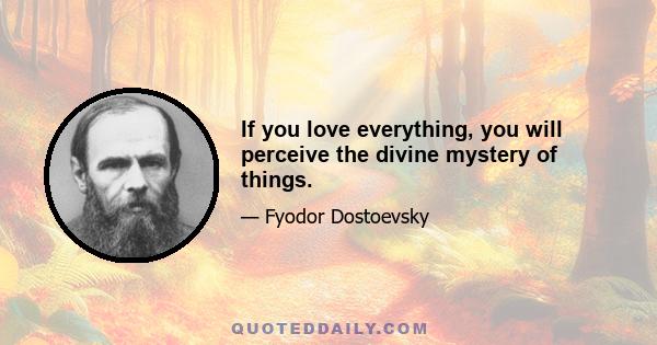 If you love everything, you will perceive the divine mystery of things.