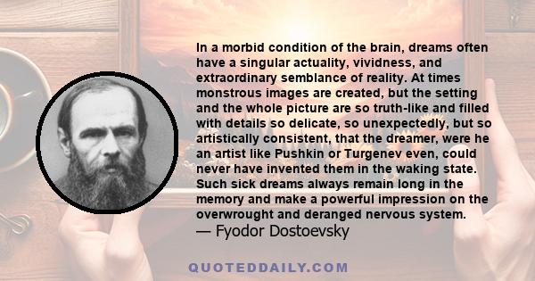 In a morbid condition of the brain, dreams often have a singular actuality, vividness, and extraordinary semblance of reality. At times monstrous images are created, but the setting and the whole picture are so