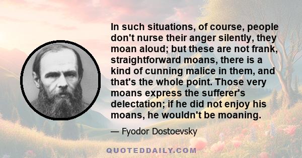 In such situations, of course, people don't nurse their anger silently, they moan aloud; but these are not frank, straightforward moans, there is a kind of cunning malice in them, and that's the whole point. Those very