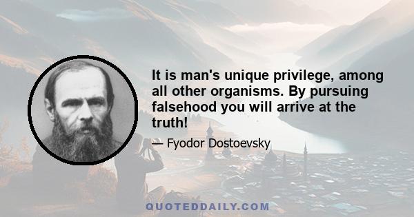 It is man's unique privilege, among all other organisms. By pursuing falsehood you will arrive at the truth!