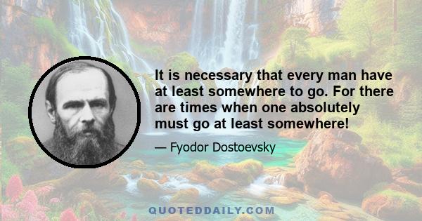 It is necessary that every man have at least somewhere to go. For there are times when one absolutely must go at least somewhere!