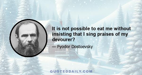 It is not possible to eat me without insisting that I sing praises of my devourer?