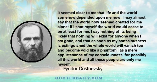 It seemed clear to me that life and the world somehow depended upon me now. I may almost say that the world now seemed created for me alone: if I shot myself the world would cease to be at least for me. I say nothing of 