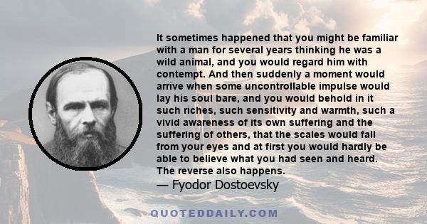 It sometimes happened that you might be familiar with a man for several years thinking he was a wild animal, and you would regard him with contempt. And then suddenly a moment would arrive when some uncontrollable