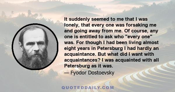 It suddenly seemed to me that I was lonely, that every one was forsaking me and going away from me. Of course, any one is entitled to ask who every one was. For though I had been living almost eight years in Petersburg