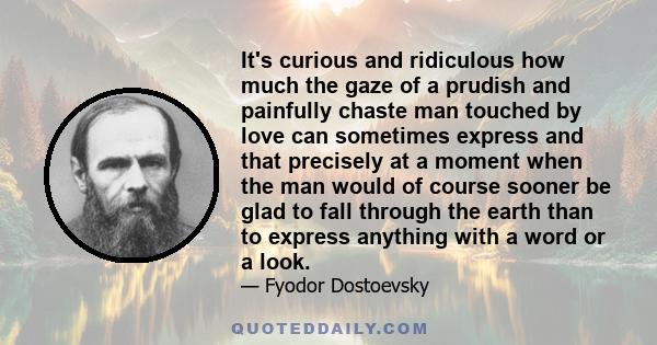 It's curious and ridiculous how much the gaze of a prudish and painfully chaste man touched by love can sometimes express and that precisely at a moment when the man would of course sooner be glad to fall through the