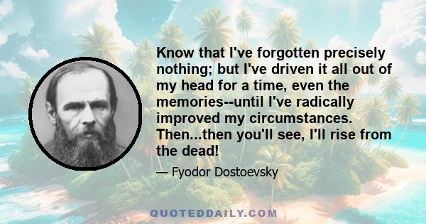 Know that I've forgotten precisely nothing; but I've driven it all out of my head for a time, even the memories--until I've radically improved my circumstances. Then...then you'll see, I'll rise from the dead!