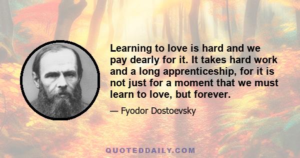 Learning to love is hard and we pay dearly for it. It takes hard work and a long apprenticeship, for it is not just for a moment that we must learn to love, but forever.