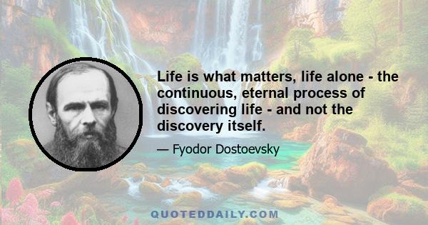 Life is what matters, life alone - the continuous, eternal process of discovering life - and not the discovery itself.