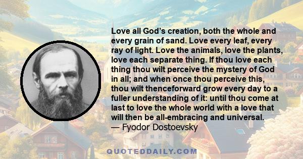 Love all God’s creation, both the whole and every grain of sand. Love every leaf, every ray of light. Love the animals, love the plants, love each separate thing. If thou love each thing thou wilt perceive the mystery