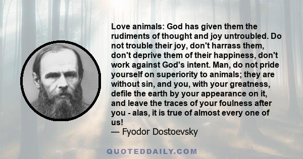 Love animals: God has given them the rudiments of thought and joy untroubled. Do not trouble their joy, don't harrass them, don't deprive them of their happiness, don't work against God's intent. Man, do not pride