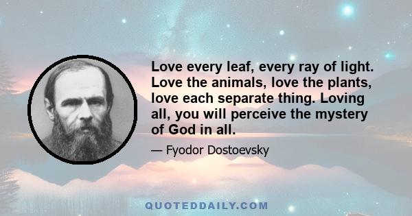 Love every leaf, every ray of light. Love the animals, love the plants, love each separate thing. Loving all, you will perceive the mystery of God in all.