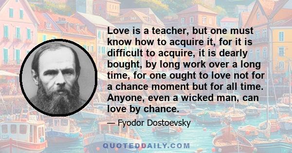 Love is a teacher, but one must know how to acquire it, for it is difficult to acquire, it is dearly bought, by long work over a long time, for one ought to love not for a chance moment but for all time. Anyone, even a