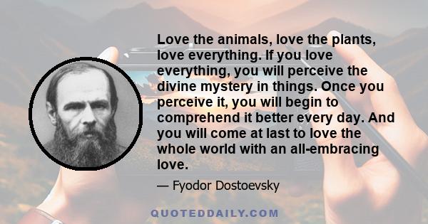 Love the animals, love the plants, love everything. If you love everything, you will perceive the divine mystery in things. Once you perceive it, you will begin to comprehend it better every day. And you will come at