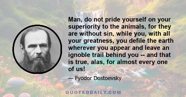 Man, do not pride yourself on your superiority to the animals, for they are without sin, while you, with all your greatness, you defile the earth wherever you appear and leave an ignoble trail behind you -- and that is