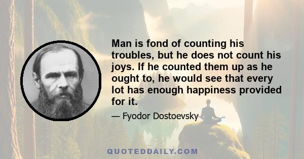 Man is fond of counting his troubles, but he does not count his joys. If he counted them up as he ought to, he would see that every lot has enough happiness provided for it.