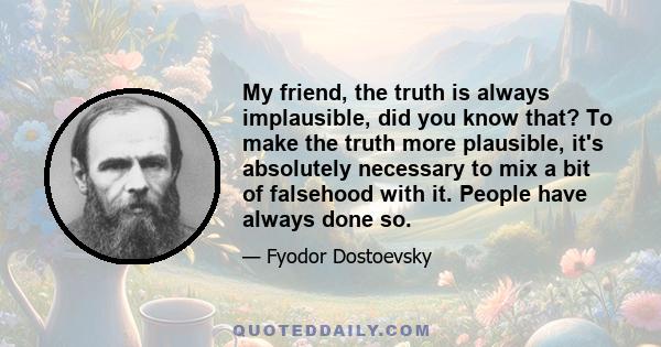 My friend, the truth is always implausible, did you know that? To make the truth more plausible, it's absolutely necessary to mix a bit of falsehood with it. People have always done so.