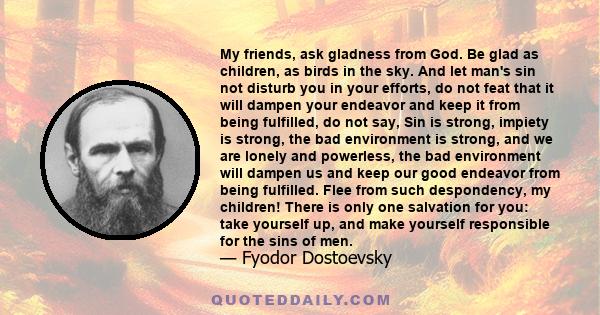 My friends, ask gladness from God. Be glad as children, as birds in the sky. And let man's sin not disturb you in your efforts, do not feat that it will dampen your endeavor and keep it from being fulfilled, do not say, 