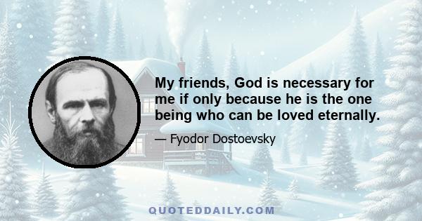 My friends, God is necessary for me if only because he is the one being who can be loved eternally.