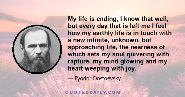 My life is ending, I know that well, but every day that is left me I feel how my earthly life is in touch with a new infinite, unknown, but approaching life, the nearness of which sets my soul quivering with rapture, my 