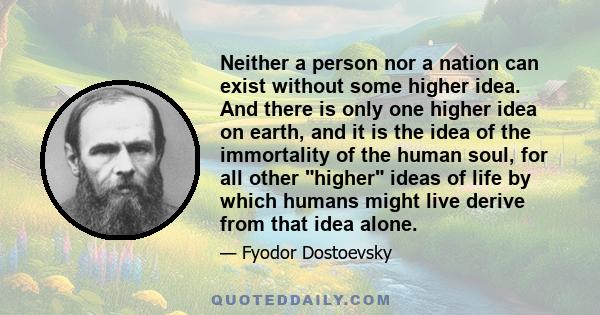 Neither a person nor a nation can exist without some higher idea. And there is only one higher idea on earth, and it is the idea of the immortality of the human soul, for all other higher ideas of life by which humans